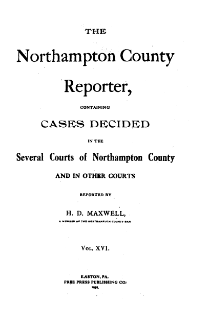 handle is hein.statereports/nrthacr0016 and id is 1 raw text is: THE

Northampton County
Reporter,
CONTAINING
CASES DECIDED
IN THE
Several Courts of Northampton County

AND IN OTHER COURTS
REPORTED BY
H. D. MAXWELL,
A M RN&SR OP THE NORYHAMPTON COUNTY BAR
VOL. XVI.
EASTON. PA.
FREE PRESS PUBLISHING CO:
1919.


