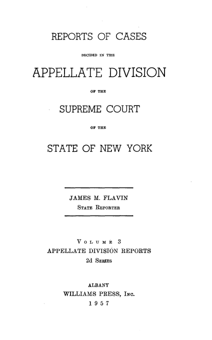 handle is hein.statereports/nyapp0003 and id is 1 raw text is: 



    REPORTS OF CASES

          DECIDED IN THE


APPELLATE DIVISION

            OF THE


      SUPREME COURT

            OF THE


STATE OF NEW YORK


JAMES M. FLAVIN
  STATE REPORTER


      V 0 L u m 3
APPELLATE DIVISION REPORTS
        2d SErums


        ALBANY
   WILLIAMS PRESS, INc.
         1957


