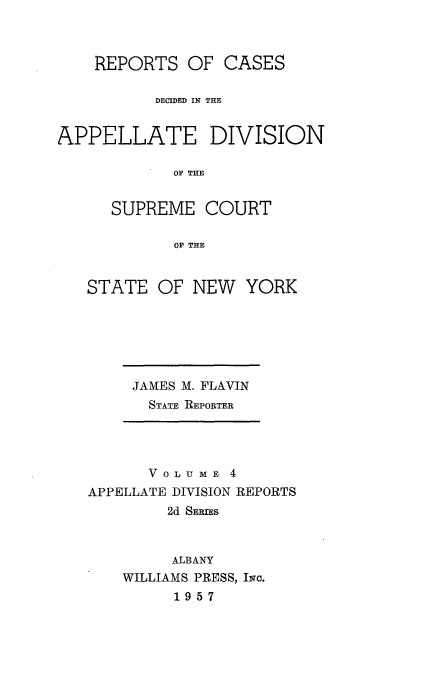 handle is hein.statereports/nyapp0004 and id is 1 raw text is: 


    REPORTS OF CASES

          DECIDED IN THE


APPELLATE DIVISION

            OF THE


      SUPREME COURT

            OF THE


STATE OF NEW YORK


JAMES M. FLAVIN
  STATE REPORTER


      V 0 LU M E 4
APPELLATE DIVISION REPORTS
         2d SERIES


         ALBANY
    WILLIAMS PRESS, IwC.
         1957


