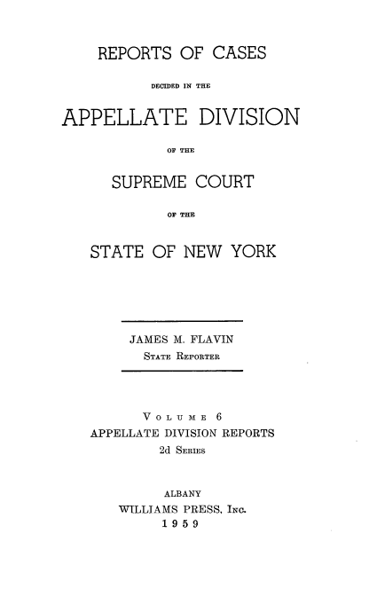 handle is hein.statereports/nyapp0006 and id is 1 raw text is: 


    REPORTS OF CASES

           DECIDED IN THE


APPELLATE DIVISION

             OF THE

      SUPREME COURT

             OF THE


STATE OF NEW


YORK


JAMES M. FLAVIN
  STATE REPORTER


      V 0 L U M E 6
APPELLATE DIVISION REPORTS
        2d SERIES


        ALBANY
   WILLIAMS PRESS, INc.
         1959


