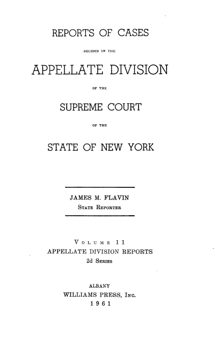 handle is hein.statereports/nyapp0011 and id is 1 raw text is: 



    REPORTS OF CASES

           .I)ECIDED  IN  Til!


APPELLATE DIVISION

             OF THE


      SUPREME COURT

             OF THE


STATE OF NEW YORK


JAMES M. FLAVIN
  STATE REPORTER


      VOLUME 11
APPELLATE DIVISION REPORTS
        2d SERIES


        ALBANY
   WILLIAMS PRESS, INc.
         1.9 61


