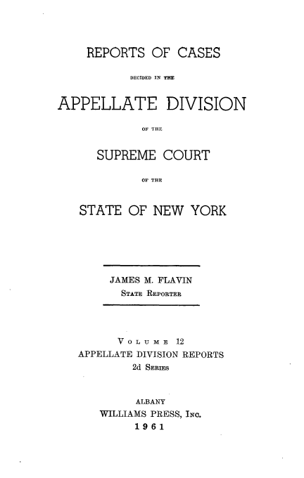 handle is hein.statereports/nyapp0012 and id is 1 raw text is: 



    REPORTS OF CASES

           DECIDED IN THE


APPELLATE DIVISION

             OF THE


      SUPREME COURT

             OF THE


STATE OF NEW


YORK


JAMES M. FLAVIN
  STATE REPORTER


      V 0 L U M E 12
APPELLATE DIVISION REPORTS
        2d SERIES


        ALBANY
   WILLIAMS PRESS, INC.
         1961


