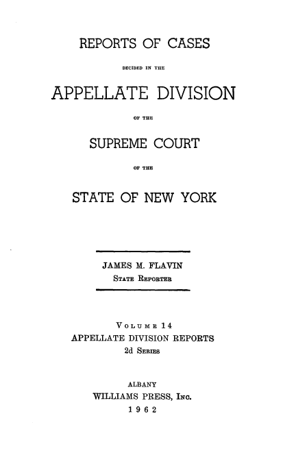 handle is hein.statereports/nyapp0014 and id is 1 raw text is: 


    REPORTS OF CASES

           DECIDED IN THE


APPELLATE DIVISION

             OF THE


      SUPREME COURT

             OF THE


STATE OF NEW YORK


JAMES M. FLAVIN
  STATE REPORTER


       VOLUME 14
APPELLATE DIVISION REPORTS
        2d SERIMS


        ALBANY
   WILLIAMS PRESS, INC.
         1962


