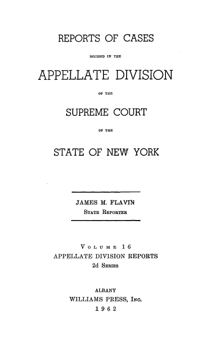 handle is hein.statereports/nyapp0016 and id is 1 raw text is: 



    REPORTS OF CASES

           DECIDED IN THE


APPELLATE DIVISION

             OF THE


      SUPREME COURT

             OF THE


STATE OF NEW YORK


JAMES M. FLAVIN
  STATE REPORTER


      VOLUMBE 16
APPELLATE DIVISION REPORTS
        2d SERIES


        ALBANY
   WILLIAMS PRESS, INC.
         1962


