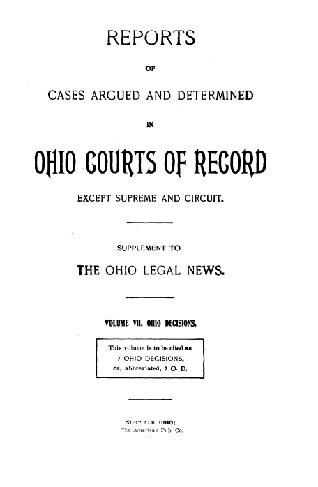 handle is hein.statereports/ohdecis0007 and id is 1 raw text is: 



            REPORTS


                  OF


  CASES ARGUED AND DETERMINED


                   IN




OiO COURTS Of RECORD


       EXCEPT SUPREME AND CIRCUIT.





              SUPPLEMENT TO


       THE OHIO LEGAL NEWS.





            VOLUME VII, 0110 DEnISIONS.


This volume is to be cited as
  7 OHIO DECISIONS,
  or, abbreviated, 7 0. D.


. XO.WA T.. OMO;
-h.e Ame)-iran Pub. Co.


