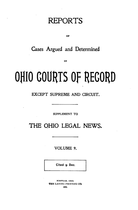 handle is hein.statereports/ohdecis0009 and id is 1 raw text is: 



            REPORTS





      Cases Argued and Determined

                  IN



OHIO COURTS OF RECORD


EXCEPT SUPREME AND



         SUPPLEMENT TO


THE OHIO LEGAL


CIRCUIT.






NEWS.


VOLUME 9.


   Cited 9 Dec.


   NORWALK, ORIO.
THI LANING PRINTING C06
     1900.


