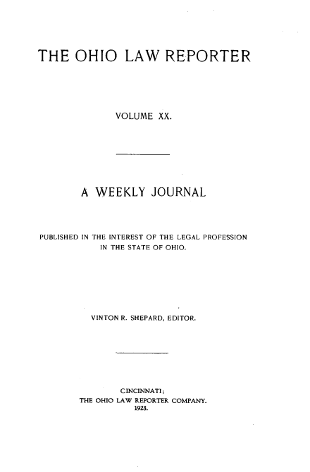 handle is hein.statereports/ohlwrep0020 and id is 1 raw text is: 






THE OHIO LAW REPORTER







              VOLUME XX.


        A WEEKLY JOURNAL





PUBLISHED IN THE INTEREST OF THE LEGAL PROFESSION
           IN THE STATE OF OHIO.









         VINTON R. SHEPARD, EDITOR.









               CINCINNATI;
       THE OHIO LAW REPORTER COMPANY.
                 1923.


