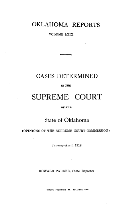 handle is hein.statereports/okrep0069 and id is 1 raw text is: OKLAHOMA REPORTS
VOLUME LXIX
CASES DETERMINED
IN T'l
SUPREME COURT
OF THE

State of Oklahoma
(OPINIONS OF THE SUPREME COURT COMMISSION)
January-April, 1918
HOWARD PARKER, State Reporter

HARLOW PUBLISHING CO., OKLAHOMA CITY


