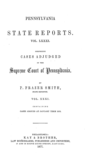 handle is hein.statereports/pensrts0081 and id is 1 raw text is: PENNSYLVANIA
STATE REPORTS.
VOL. LXXXI.
COMPRISING
CASES ADJUDGED
IN THE
BY
P. FRAZER        SMITH,
STATE REPORTER.
VOL. XXXI.
CONTAINING
CASES ARGUED AT JANUARY TERM 1876.
PHILADELPHIA:
KAY & BROTHER,
LAW BOOKSELLERS, PUBLISHERS AND IMPORTERS,.
17 AND 19 SOUTH SIXTH STREET, EAST SIDE.
1877.


