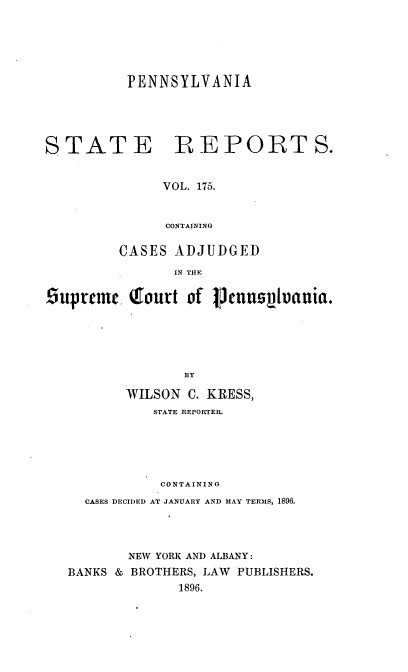 handle is hein.statereports/pensrts0175 and id is 1 raw text is: PENNSYLVANIA

STATE

B EPORT S.

VOL. 175.
CONTAINING

CASES ADJUDGED
IN THE
Suprtme      Qtoutt of VJennzsVuania.
BY
WILSON C. KRESS,
STATE REPORTER.
CONTAINING
CASES DECIDED AT JANUARY AND MAY TERMS, 1896.
NEW YORK A)ND ALBANY:
BANKS & BROTHERS, LAW PUBLISHERS.
1896.


