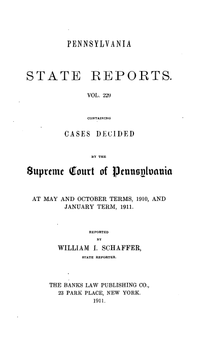 handle is hein.statereports/pensrts0229 and id is 1 raw text is: PENNSYLVANIA

STATE

REPORTS.

VOL. 229
CONTAINING

CASES DECIDED
BY THE
8upeuinc Qourt of l3fnnsjuania
AT MAY AND OCTOBER TERMS, 1910, AND
JANUARY TERM, 1911.
REPORTED
BY
WILLIAM I. SCHAFFER,
STATE REPORTER.
THE BANKS LAW PUBLISHING CO.,
23 PARK PLACE, NEW YORK.
1911.


