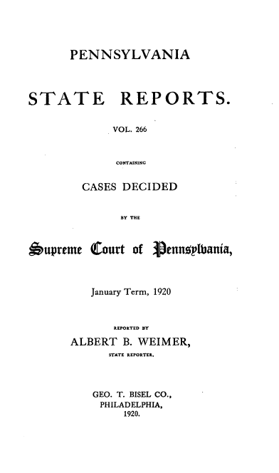 handle is hein.statereports/pensrts0266 and id is 1 raw text is: PENNSYLVANIA
STATE      REPORTS.
VOL. 266
CONTAINING
CASES DECIDED
BY THE

Oupreme Court of

Vennmppiania,

January Term, 1920
REPORTED BY
ALBERT B. WEIMER,
STATE REPORTER.
GEO. T. BISEL CO.,
PHILADELPHIA,
1920.


