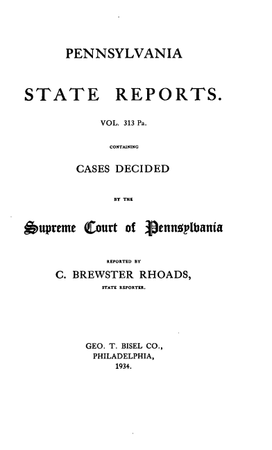handle is hein.statereports/pensrts0313 and id is 1 raw text is: PENNSYLVANIA

STATE REPORTS.
VOL. 313 Pa.
CONTAINING
CASES DECIDED
BY THE
6upreme (Court of     3ennoplbania
REPORTED BY
C. BREWSTER RHOADS,
STATE REPORTER.
GEO. T. BISEL CO.,
PHILADELPHIA,
1934.


