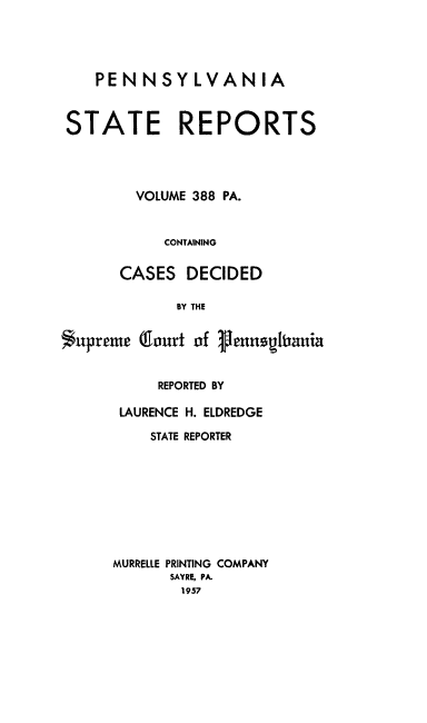 handle is hein.statereports/pensrts0388 and id is 1 raw text is: PENNSYLVANIA
STATE REPORTS
VOLUME 388 PA.
CONTAINING
CASES DECIDED
BY THE
Supreme (lourt of Pennegibania

REPORTED BY
LAURENCE H. ELDREDGE
STATE REPORTER
MURRELLE PRINTING COMPANY
SAYRE, PA.
1957


