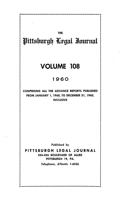 handle is hein.statereports/pittlegj0108 and id is 1 raw text is: 











Mittsburgh Kegat Journal






        VOLUME 108


              1960


COMPRISING ALL THE ADVANCE REPORTS PUBLISHED
  FROM JANUARY 1, 1960, TO DECEMBER 31, 1960,
              INCLUSIVE












              Published by

 PITTSBURGH LEGAL JOURNAL
       434-436 BOULEVARD OF ALLIES
           PITTSBURGH 19, PA.
         Telephone, ATlantic 1-6556


L.-


