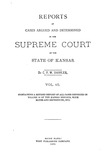 handle is hein.statereports/rcadkans0010 and id is 1 raw text is: REPORTS
oC
CASES ARGUED AND DETERMINED
IN THE~

SUPREME COURT
OF THE
STATE OF KANSAS.
By C. F. W. DASSLER.
VOL. 0.
CONTAINING A REVISED REPORT OF ALL CASES REPORTED IN
VOLUME 10 OF THE KANSAS REPORTS, WITH
NOTES AND REFERENCES, ETC.
SAINT PAUL:
WEST PUBLISHING COMPANY.
1885.


