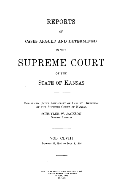 handle is hein.statereports/rcadkans0158 and id is 1 raw text is: 





              REPORTS


                    OF


   CASES ARGUED AND DETERMINED

                   IN THE




SUPREME COURT

                   OF THE


          STATE OF KANSAS


PUBLISHED UNDER AUTHORITY OF LAW nY DIRECTION
      OF THE SUPREME COURT OF KANSAS

         SCHUYLER W. JACKSON
             OFFICIAL REPORTER






             VOL. CLVIII
         JANUARY 22, 1944, TO JULY 8, 1944








         PRINTED BY KANSAS STATE PRINTING PLANT
           LEONARD MCCALLA. STATE PRINTER
                TOPEKA, 1945
                20-1881


