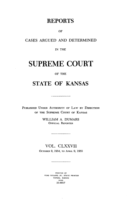 handle is hein.statereports/rcadkans0177 and id is 1 raw text is: 





          REPORTS


                OF


CASES ARGUED AND DETERMINED


              IN THE




  SUPREME COURT

              OF THE


    STATE OF KANSAS


PUBLISHED UNDER AUTHORITY OF LAW By DIRECTION
      OF THE SUPREME COURT OF KANSAS

          WILLIAM A. DUMARS
             OFFICIAL REPORTER






           VOL. CLXXVII
        OCTOBEn 9, 1954, To APRIL 9, 1955






                PRINTED BY
           FERD VOILAND, JR.. STATE PRINTER
               TOPEKA. KANSAS
                  1955
                  25-6617


