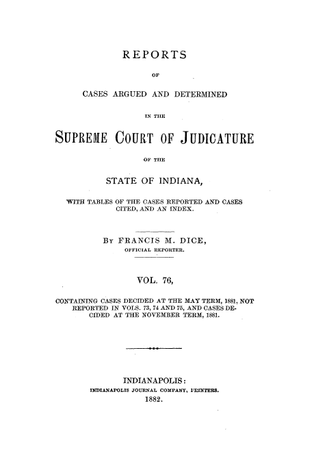 handle is hein.statereports/rcadscjind0076 and id is 1 raw text is: REPORTS
OF
CASES ARGUED AND DETERMINED
IN THE

SUPREME COURT OF JUDICATURE
OF THE
STATE OF INDIANA,
WITH TABLES OF THE CASES REPORTED AND CASES
CITED, AND AN INDEX.
By FRANCIS M. DICE,
OFFICIAL REPORTER.
VOL. 76,
CONTAINING CASES DECIDED AT THE M1AY TERM, 1881, NOT
REPORTED IN VOLS. 73, 74 AND 75, AND CASES DE-
CIDED AT THE NOVEMBER TERM, 1881.
INDIANAPOLIS:
INDIANAPOLIS JOURNAL COMPANY, I INTEIS.
1882.


