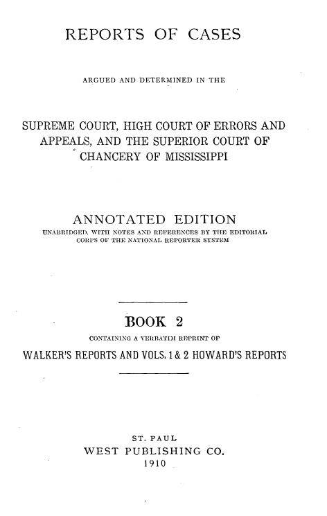 handle is hein.statereports/rcadscmiss0002 and id is 1 raw text is: REPORTS

OF CASES

ARGUED AND DETERMINED IN THE
SUPREME COURT, HIGH COURT OF ERRORS AND
APPEALS, AND THE SUPERIOR COURT OF
CHANCERY OF MISSISSIPPI
ANNOTATED EDITION
UNABRIDGED, WrITH NOTES AND REFERENCES BY THE EDITORIAL
CORPS OF THE NATIONAL REPORTER SYSTEM
BOOK 2
CONTAINING A VERBATIM REPRINT OF
WALKER'S REPORTS AND VOLS, 1 & 2 HOWARD'S REPORTS
ST. PAUL
WEST PUBLISHING CO.
1910


