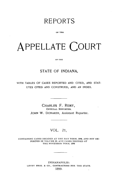 handle is hein.statereports/rcappind0021 and id is 1 raw text is: REPORTS
OF THE
APPELLATE COURT
OF THE
STATE OF INDIANA,
WITH TABLES OF CASES REPORTED AND CITED, AND STAT-
UTES CITED AND CONSTRUED, AND AN INDEX.
CHARLES F. REMY,
OFFICIAL REPORTER.
JOHN W. DONAKER, Assistant Reporter.
VOL. 21,
CONTAINING CASES DECIDED AT THE MAY TERM, 1898, AND NOT RE-
PORTED IN VOLUME 20, AND CASES DECIDED AT
THE NOVEMBER TERM, 1898
INDIANAPOLIS:
LEVEY BROS. & CO., CONTRACTORS FOR THE STATE.
1899.



