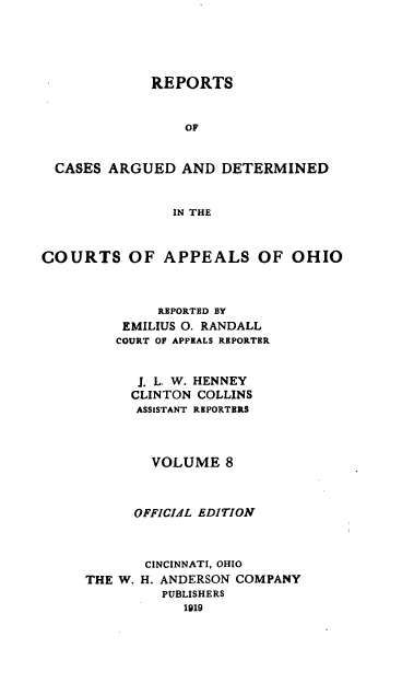 handle is hein.statereports/rcasdetc0008 and id is 1 raw text is: REPORTS
OF
CASES ARGUED AND DETERMINED
IN THE
COURTS OF APPEALS OF OHIO
REPORTED BY
EMILIUS 0. RANDALL
COURT OF APPEALS REPORTER
J. L. W. HENNEY
CLINTON COLLINS
ASSISTANT REPORTERS
VOLUME 8
OFFICIAL EDITION
CINCINNATI, OHIO
THE W. H. ANDERSON COMPANY
PUBLISHERS
1919


