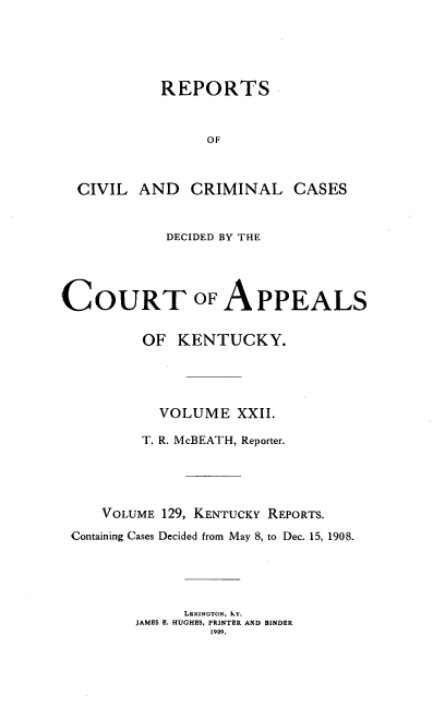 handle is hein.statereports/rccckent0129 and id is 1 raw text is: REPORTS
OF
CIVIL AND CRIMINAL CASES
DECIDED BY THE
COURT OF APPEALS
OF KENTUCKY.
VOLUME XXII.
T. R. McBEATH, Reporter.
VOLUME 129, KENTUCKY REPORTS.
Containing Cases Decided from May 8, to Dec. 15, 1908.
LxINGToN, KY.
JAMES E. HUGHES, PRINTER AND BINDER
1909.


