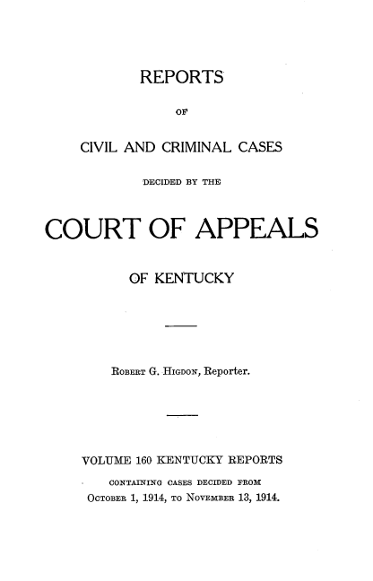handle is hein.statereports/rccckent0160 and id is 1 raw text is: REPORTS
OF
CIVIL AND CRIMINAL CASES

DECIDED BY THE
COURT OF APPEALS
OF KENTUCKY
ROBERT G. HIGDON, Reporter.
VOLUME 160 KENTUCKY REPORTS
CONTAINING CASES DECIDED FROM
OCTOBER 1, 1914, TO NOVEMBER 13, 1914.


