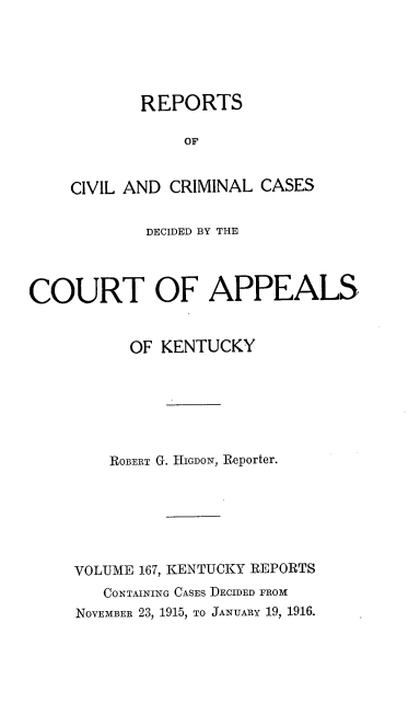handle is hein.statereports/rccckent0167 and id is 1 raw text is: REPORTS
OF
CIVIL AND CRIMINAL CASES

DECIDED BY THE
COURT OF APPEALS
OF KENTUCKY
ROBERT G. IIIGDON, Reporter.
VOLUME 167, KENTUCKY REPORTS
CONTAINING CASES DECIDED FROM
NOVEMBER 23, 1915, TO JANUARY 19, 1916.


