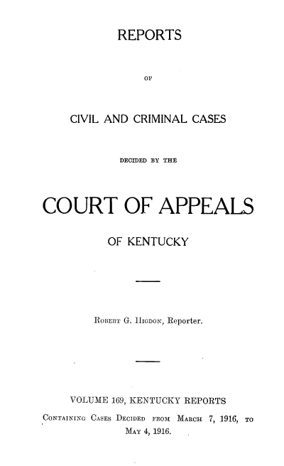 handle is hein.statereports/rccckent0169 and id is 1 raw text is: REPORTS
OF
CIVIL AND CRIMINAL CASES

DECIDED BY THE
COURT OF APPEALS
OF KENTUCKY
ROBERT G. iHIGDON, Reporter.
VOLUME 169, KENTUCKY REPORTS
CONTAINING CASES DECIDED FROM MARCH 7, 1916, TO
MAY 4, 1916.


