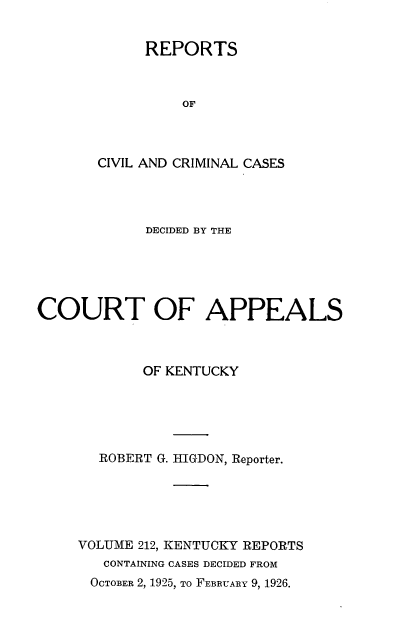 handle is hein.statereports/rccckent0212 and id is 1 raw text is: REPORTS
OF
CIVIL AND CRIMINAL CASES

DECIDED BY THE
COURT OF APPEALS
OF KENTUCKY
ROBERT G. HIGDON, Reporter.
VOLUME 212, KENTUCKY REPORTS
CONTAINING CASES DECIDED FROM
OCTOBER 2, 1925, TO FEBRUARY 9, 1926.


