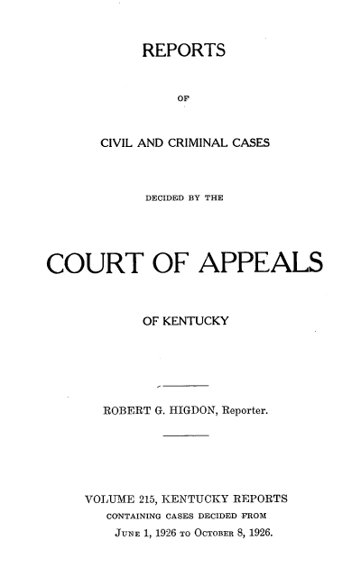handle is hein.statereports/rccckent0215 and id is 1 raw text is: REPORTS
OF
CIVIL AND CRIMINAL CASES

DECIDED BY THE
COURT OF APPEALS
OF KENTUCKY
ROBERT G. HIGDON, Reporter.
VOLUME 215, KENTUCKY REPORTS
CONTAINING CASES DECIDED FROM
JUNE 1, 1926 TO OCTOBER 8, 1926.


