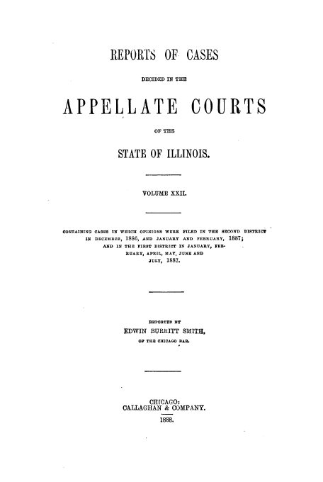 handle is hein.statereports/rcdappcill0022 and id is 1 raw text is: REPORTS OF CASES
DECIDED IN THE
APPELLATE COURTS
OF THE
STATE OF ILLINOIS.

VOLUME XXII.
CONTAINING CASES IN WHICH OPINIONS WERE FILED IN THE SECOND DISTRICT
IN DECEMBER, 1886, AND JANUARY AND FEBRUARY, 1887;
AND IN THE FIRST DISTRICT IN JANUARY, FEB-
RUARY, APRIL, MAY, JUNE AND
JULY, 1887.
REPORTED BY
EDWIN BURL{ITT SMITH.
O  THE CHICAGO BARL
CHICAGO:
CALLAGHAN & COMPANY.
1888.


