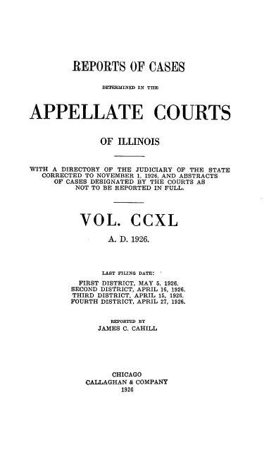 handle is hein.statereports/rcdappcill0240 and id is 1 raw text is: 








         REPORTS OF CASES


               DETRAMINED IN TIE



APPELLATE COURTS



               OF ILLINOIS



WITH A DIRECTORY OF THE JUDICIARY OF THE STATE
   CORRECTED TO NOVEMBER 1, 1926, AND ABSTRACTS
     OF CASES DESIGNATED BY THE COURTS AS
          NOT TO BE REPORTED IN FULL.




          VOL. CCXL

                A. D. 1926.




                LAST FILING DATE:
          FIRST DISTRICT, MAY 5, 1926.
          SECOND DISTRICT, APRIL 16, 1926.
          THIRD DISTRICT, APRIL 15, 1926.
          FOURTH DISTRICT, APRIL 27, 1926.


                 REPORTED BY
              JAMES C. CAHILL






                 CHICAGO
            CALLAGHAN & COMPANY
                   1926


