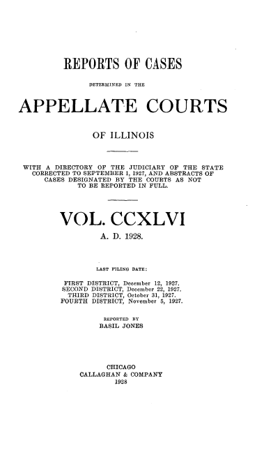 handle is hein.statereports/rcdappcill0246 and id is 1 raw text is: 









         REPORTS OF CASES

               DETERMINED IN THE



APPELLATE COURTS



                OF ILLINOIS




 WITH A DIRECTORY OF THE JUDICIARY OF THE STATE
   CORRECTED TO SEPTEMBER 1, 1927, AND ABSTRACTS OF
     CASES DESIGNATED BY THE COURTS AS NOT
            TO BE REPORTED IN FULL.





         VOL. CCXLVI

                 A. D. 1928.




                 LAST FILING DATE:

          FIRST DISTRICT, December 12, 1927.
          SECOND DISTRICT, December 22, 1927.
          THIRD DISTRICT, October 31, 1927.
          FOURTH DISTRICT, November 5, 1927.


                  REPORTED BY
                  BASIL JONES





                  CHICAGO
             CALLAGHAN & COMPANY
                    1928


