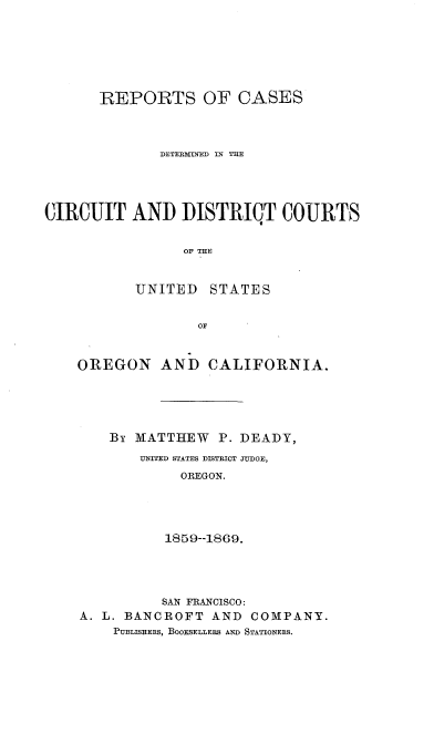 handle is hein.statereports/rcdcduso0001 and id is 1 raw text is: 







       REPORTS OF CASES



              DETEJMIIED IN THE




CIRCUIT AND IDISTRICT COURTS


                 OF THE


           UNITED STATES


                   OF


OREGON AND CALIFORNIA.





    By MATTHEW   P. DEADY,
        UNITED STATES DISTRICT TUDGE,
             OREGON.




           1859--1869.




           SAN FRANCISCO:
A. L. BANCROFT AND COMPANY.
    PUBLISHERS, BOOKSELLERS AND STATIONERS.



