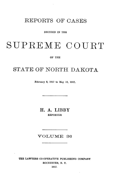 handle is hein.statereports/rcdescondk0036 and id is 1 raw text is: 





      REPORTS OF CASES



             DECIDED IN THE




SUPREME COURT


               OF THE



  STATE OF NORTH DAKOTA


      February 8, 1917 to May 12, 1917.









        H. A. LIBBY
          REPORTER






       VOLUME 36






THE LAWYERS CO-OPERATIVE PUBLISHING COMPANY
         ROCHESTER, N. Y.
            1917.


