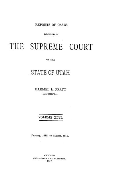 handle is hein.statereports/rcdescut0046 and id is 1 raw text is: 







REPORTS OF CASES


                DECIDED IN




THE. SUPREME COURT



                 OF THE




          STATE   OF  UTAH


  HARMEL L. PRATT
     REPORTER.







   VOLUME XLVI.





January, 1915, to August, 1915.






      CHICAGO
 CALLAGHAN AND COMPANY,
       1916



