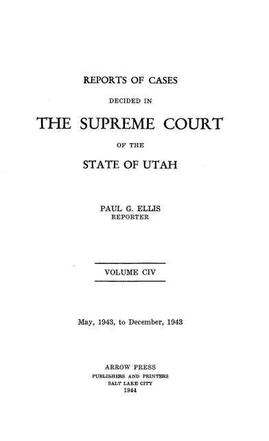 handle is hein.statereports/rcdescut0104 and id is 1 raw text is: 










         REPORTS  OF CASES


              DECIDED IN



THE SUPREME COURT


               OF THE


         STATE  OF  UTAH


    PAUL G. ELLIS
      REPORTER







      VOLUME CIV






May, 1943, to December, 1943





     ARROW PRESS
   PUBLISHERS AND PRINTERS
      SALT LAKE CITY
         1944


