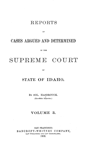 handle is hein.statereports/rcdetid0003 and id is 1 raw text is: 







          REPORTS


               OF



 CASES ARGUED AND DETERMINED


              IN THE



SUPREME COURT


               OF



      STATE OF IDAHO.


      By SOL. HASBROUCK.
        (Ex-officio Reporter.)





      VOLUME 3.




        SAN FRANCISCO:
BANCROFT-WHITNEY COMPANY,
    LAW PUBLISHERS AND LAW BOOKSELLERS.
           1903.


