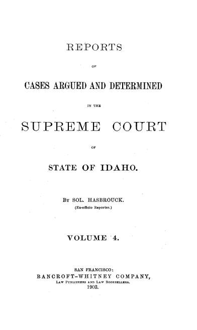 handle is hein.statereports/rcdetid0004 and id is 1 raw text is: 






          REPOIRTS






 CASES ARGUED AND DETERMINED


               IN THE



SUPREME COURT


               OF



      STATE OF IDAHO.


      By SOL. HASBROUCK.
        (Ex-officio Reporter.)




        VOLUME 4.




        SAN FRANCISCO:
BANCROFT-WHITNEY COMPANY,
    LAW PUBLISHERS AND LAW BOOKSELLERS.
           1903.


