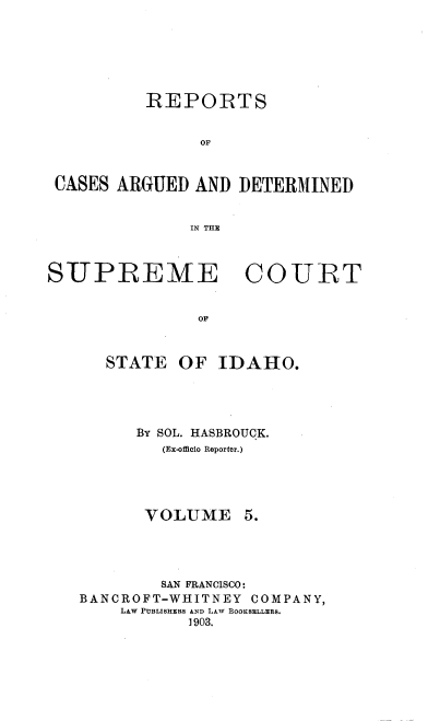handle is hein.statereports/rcdetid0005 and id is 1 raw text is: 






          REPORTS


               OF


 CASES ARGUED AND DETERMINED


              IN THE



SUPREME COURT


               OF


STATE


OF IDAHO.


By SOL. HASBROUCK.
   (Ex-oflico Reporter.)


VOLUME


        SAN FRANCISCO:
BANCROFT-WHITNEY COMPANY,
    LAW PU;LISHERS AND LAW BOOKSELLERS.
           1903.


