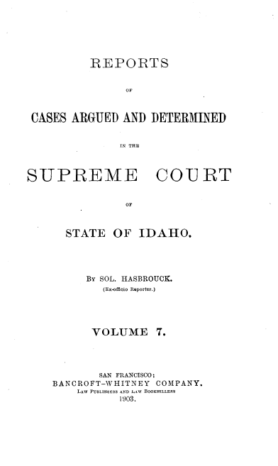handle is hein.statereports/rcdetid0007 and id is 1 raw text is: 






          REPORTS


                OF



 CASES ARGUED AND DETERMINED


               IN THE



SUPREME COURT


                OF



      STATE OF IDAHO.


By SOL. HASBROUCK.
   (Ex-offieio Reporter.)


VOLUME


       SAN FRANCISCO:
BANCROFT-WHITNEY COMPANY.
    LAW POBLISIERS AND LAW BOOKSELLERS
           1903.


