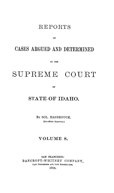 handle is hein.statereports/rcdetid0008 and id is 1 raw text is: 






          REPORTS


                OF


 CASES ARGUED AND DETERMINED


               IN THE



SUPREME COU IRT


               OF



      STATE OF IDAHO.


     By SOL. HASBROUCK.
        . (Ex-officio Reporter.)





      VOLUME 8.




      SAN FRANCISCO:
BANCROFT-WHITNEY COMPANY,
    LAw PUBLISHS AND0 LAw BOOKSELLERS.
          1904.


