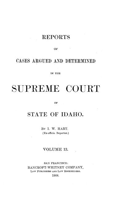 handle is hein.statereports/rcdetid0013 and id is 1 raw text is: 









           REPORTS


               oi,



  CASES ARGUED AND DETERMINED


              IN THE




SUPREME COURT


                OF


STATE


OF IDAHO.


     BY I. W. HART.
     (Ex-officio Reporter.)




     VOLUME 13.



     SAN FRANCISCO:
BANCROFT-WHITNEY COMPANY,
LAW PUBLISHERS AND LAW BOOKSELLERS.
         1908.


