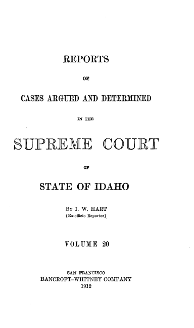 handle is hein.statereports/rcdetid0020 and id is 1 raw text is: 








          REPORTS

              OF



 CASES ARGUED AND DETERMINED


             IN THE




SUPREME COURT


              OJ


STATE OF IDAHO


     By I. W. HART
     (Ex-officio Reporter)




     VOLUME 20



     SAN FRANCISCO
BANCROFT-WHITNEY COMPANY
        1912


