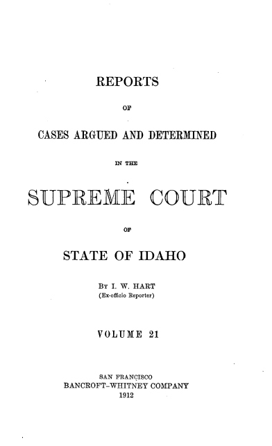 handle is hein.statereports/rcdetid0021 and id is 1 raw text is: 








          REPORTS


              OF


 CASES ARGUED AND DETERMINED


             IN THE




SUPREME COURT


              orID


     STATE OF IDAHO


     By I. W. HART
     (Ex-officio Reporter)




     VOLUME 21




     SAN FRANCISCO
BANCROFT-WHITNEY COMPANY
        1912


