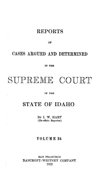 handle is hein.statereports/rcdetid0034 and id is 1 raw text is: 







           REPORTS


               OF


  CASES ARGUED AND DETERMINED


              IN TEE



SUPREME COUR T


              OF THE


STATE


OF IDAHO


     By I. W. HART
     (Ex-officio Reporter)




     VOLUME 34




     SAN FRANCISCO
BANCROFT-WHITNEY COMPANY
         1922


