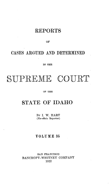 handle is hein.statereports/rcdetid0035 and id is 1 raw text is: 








          REPORTS


              OF



  CASES ARGUED AND DETERMINED


             IN THE




SUPREME COURT


             OF THE



      STATE OF IDAHO


     By I. W. HART
     (Ex-officio Reporter)





     VOLTJJE 35




     SAN FRANCISCO
BANCROFT-WHITNEY COMPANY
         1922


