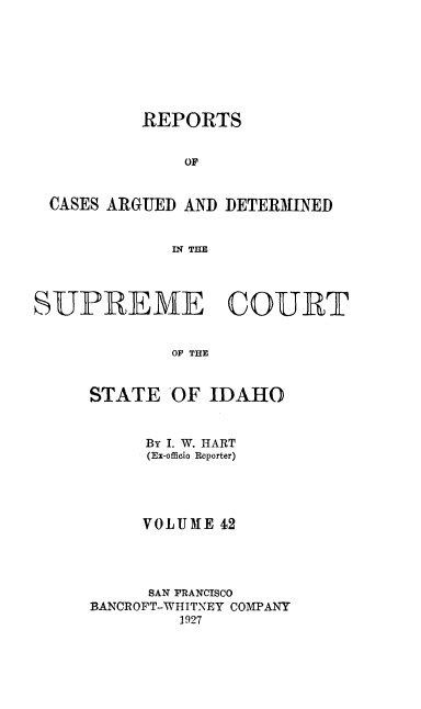 handle is hein.statereports/rcdetid0042 and id is 1 raw text is: 








          REPORTS


              OF


 CASES ARGUED AND DETERMINED


             INQ THE




SUPREME COURT


             OF THE



     STATE OF IDAHO


     By I. W. HART
     (Ex-offiio Reporter)




     VOLUME 42




     SAN PRANCISCO
BANCROFT-WHITNEY COMPANY
        1927


